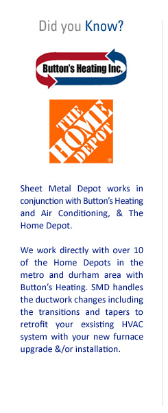 Did you Know? Sheet Metal Depot works in conjunction with Button's Heating and Air Conditioning, & The Home Depot. We work directly with over 10 of the Home Depots in the Metro and Durham area with Button's Heating. SMD handles the ductwork changes including the transitions and tapers to retrofit your existing HVAC system with your new furnace upgrade &/or installation.