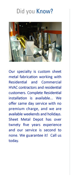 Did you Know? Our specialty is custom sheet metal fabrication working with Residential and Commercial HVAC contractors and residential customers. Complete Residential installation is available. We offer same day service with no premium charge, and we are available weekends and holidays. Sheet Metal Depot has over 25 years of experience and our service is second to none. We guarantee it! Call us today!
